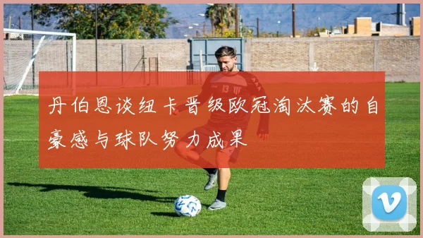 丹伯恩谈纽卡晋级欧冠淘汰赛的自豪感与球队努力成果