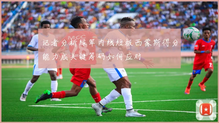 记者分析绿军内线短板西蒙斯得分能力成关键筹码如何应对