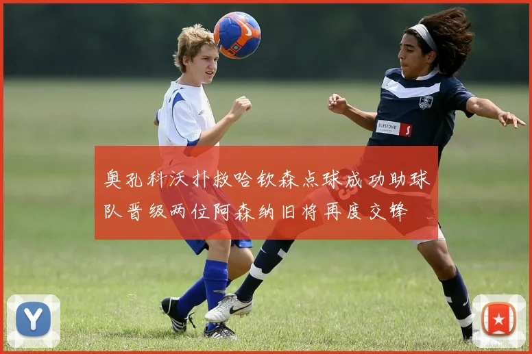 奥孔科沃扑救哈钦森点球成功助球队晋级两位阿森纳旧将再度交锋
