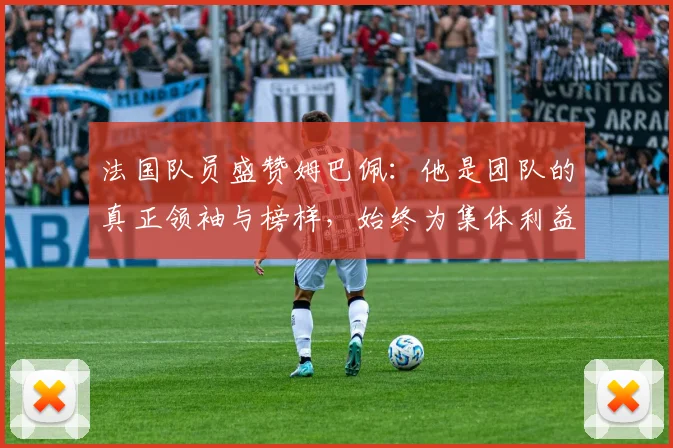 法国队员盛赞姆巴佩：他是团队的真正领袖与榜样，始终为集体利益考虑