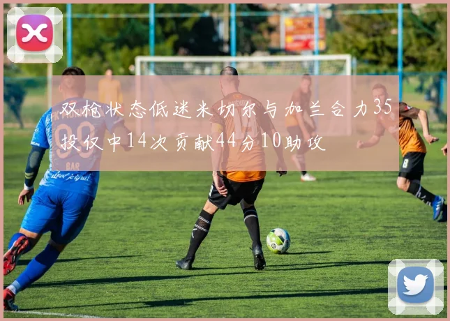 双枪状态低迷米切尔与加兰合力35投仅中14次贡献44分10助攻