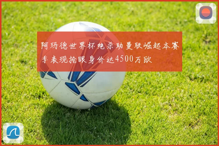 阿玛德世界杯绝杀助曼联崛起本赛季表现抢眼身价达4500万欧