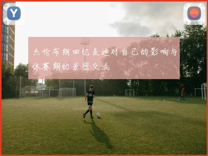 杰伦布朗回忆麦迪对自己的影响与休赛期的亲密交流