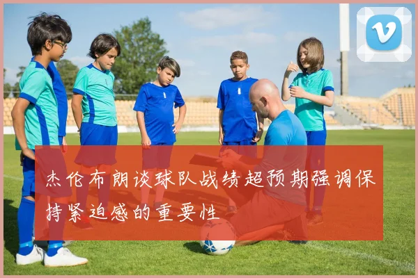 杰伦布朗谈球队战绩超预期强调保持紧迫感的重要性