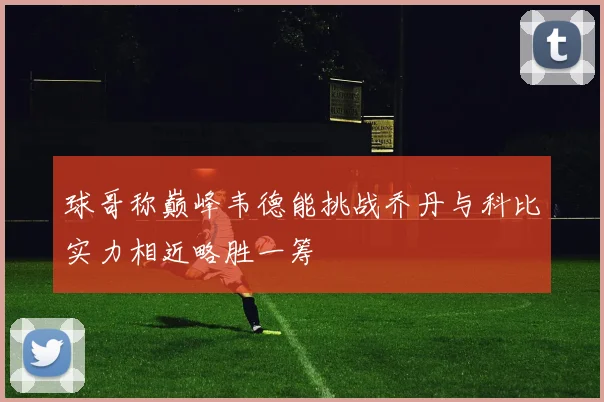 球哥称巅峰韦德能挑战乔丹与科比实力相近略胜一筹