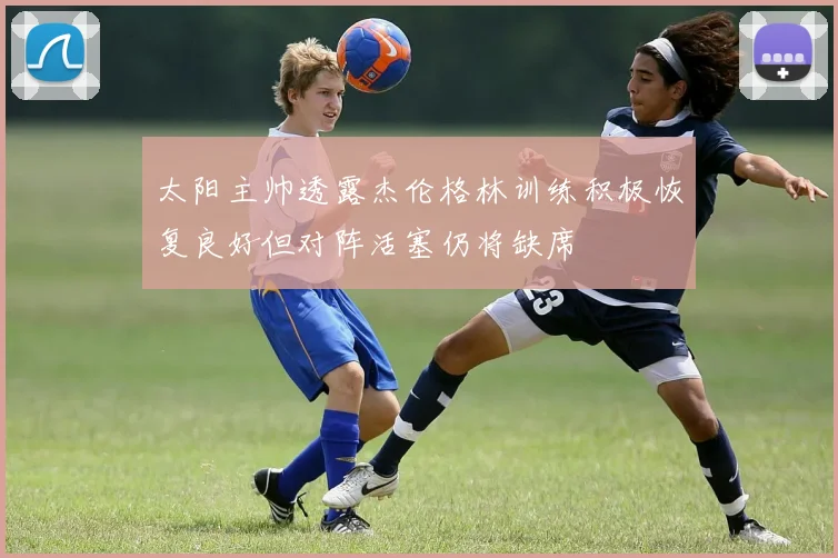 太阳主帅透露杰伦格林训练积极恢复良好但对阵活塞仍将缺席