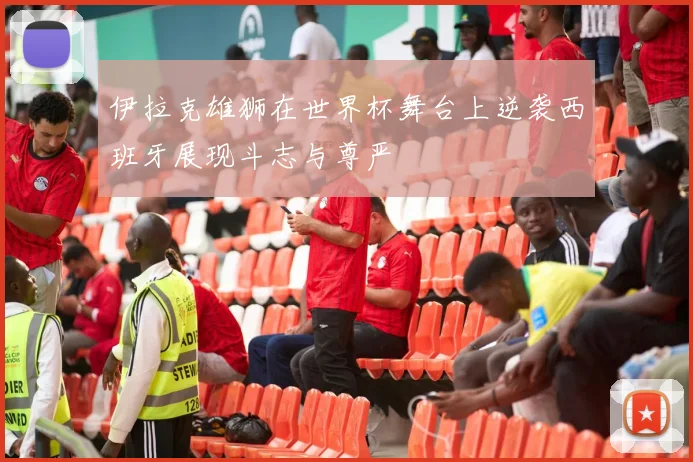 伊拉克雄狮在世界杯舞台上逆袭西班牙展现斗志与尊严