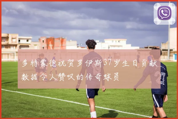 多特蒙德祝贺罗伊斯37岁生日贡献数据令人赞叹的传奇球员